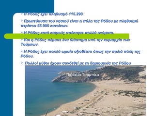 Η Ρόδος έχει πληθυσμό 115.290.Η Ρόδος έχει πληθυσμό 115.290.
Πρωτεύουσα του νησιού είναι η πόλη της Ρόδου με πληθυσμόΠρωτεύουσα του νησιού είναι η πόλη της Ρόδου με πληθυσμό
περίπου 55.000 κατοίκων.περίπου 55.000 κατοίκων.
Η Ρόδος κατά καιρούς απέκτησε πολλά ονόματα.Η Ρόδος κατά καιρούς απέκτησε πολλά ονόματα.
Και η Ρόδος πέρασε ένα διάστημα υπό την κυριαρχία τωνΚαι η Ρόδος πέρασε ένα διάστημα υπό την κυριαρχία των
Τούρκων.Τούρκων.
Η Ρόδος έχει πολλά ωραία αξιοθέατα όπως την παλιά πόλη τηςΗ Ρόδος έχει πολλά ωραία αξιοθέατα όπως την παλιά πόλη της
Ρόδου.Ρόδου.
 Πολλοί μύθοι έχουν συνδεθεί με τη δημιουργία της ΡόδουΠολλοί μύθοι έχουν συνδεθεί με τη δημιουργία της Ρόδου .
Παραλία Τσαμπίκα
 