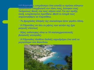 Η Κάρπαθος ονομάστηκε έτσι επειδή οι πρώτοι κάτοικοιΗ Κάρπαθος ονομάστηκε έτσι επειδή οι πρώτοι κάτοικοι
αγαπούσαν υπερβολικά τον τόπο τους, έκλεψαν τουςαγαπούσαν υπερβολικά τον τόπο τους, έκλεψαν τους
Ολύμπιους θεούς και τους πήγαν εκεί. Για την πράξηΟλύμπιους θεούς και τους πήγαν εκεί. Για την πράξη
αυτή, ονομάστηκαν Αρπάθεοι .Μετά το όνομά τουςαυτή, ονομάστηκαν Αρπάθεοι .Μετά το όνομά τους
παραποιήθηκε σε Καρπάθιοι.παραποιήθηκε σε Καρπάθιοι.
Το βραχώδες έδαφός της παλαιότερα ήταν γεμάτο δάση.Το βραχώδες έδαφός της παλαιότερα ήταν γεμάτο δάση.
Η Κάρπαθος σε όλο το μήκος των ακτών της έχειΗ Κάρπαθος σε όλο το μήκος των ακτών της έχει
μικρούς κόλπουςμικρούς κόλπους
Άξιες επίσκεψης είναι οι 18 παλαιοχριστιανικέςΆξιες επίσκεψης είναι οι 18 παλαιοχριστιανικές
βασιλικές εκκλησίες.βασιλικές εκκλησίες.
Η Κάρπαθος διαθέτει διεθνές αεροδρόμιο ένα από ταΗ Κάρπαθος διαθέτει διεθνές αεροδρόμιο ένα από τα
μεγαλύτερα στα Βαλκάνια.μεγαλύτερα στα Βαλκάνια.
Άπελλα
 