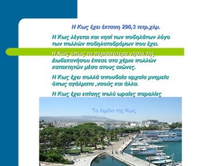 Η Κως έχει έκταση 290,3 τετρ.χλμΗ Κως έχει έκταση 290,3 τετρ.χλμ..
Η Κως λέγεται και νησί των ποδηλάτωνΗ Κως λέγεται και νησί των ποδηλάτων λόγολόγο
των πολλών ποδηλατοδρόμων που έχει.των πολλών ποδηλατοδρόμων που έχει.
Η Κως όπως τα περισσότερα νησιά τηςΗ Κως όπως τα περισσότερα νησιά της
Δωδεκανήσου έπεσε στα χέρια πολλώνΔωδεκανήσου έπεσε στα χέρια πολλών
κατακτητών μέσα στους αιώνες.κατακτητών μέσα στους αιώνες.
Η Κως έχει πολλά σπουδαία αρχαία μνημείαΗ Κως έχει πολλά σπουδαία αρχαία μνημεία
όπως αγάλματα ,ναούς και άλλα.όπως αγάλματα ,ναούς και άλλα.
Η Κως έχει επίσης πολύ ωραίες παραλίεςΗ Κως έχει επίσης πολύ ωραίες παραλίες
Το λιμάνι της Κως
 