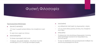 Φυσική Φιλοσοφία
 ΑΝΑΞΙΜΕΝΗΣ
• ως καθοριστική υλική αρχή της Δημιουργίας ο αέρας
• η Γη ως πλατύ δίσκο μεγάλης έκτασης που στηριζόταν
στον αέρα
 ΗΡΑΚΛΕΙΤΟΣ
• Ο κόσμος δεν είναι αποτέλεσμα δημιουργίας ή γένεσης,
αλλά προϋπάρχει προαιώνια και περιγράφεται ως
ζωντανή φωτιά.
• Το πυρ του Ηράκλειτου είναι μια κοσμολογική σταθερά που
κινείται και μεταμορφώνεται αέναα
Προσωκρατικοί Φιλόσοφοι
 ΘΑΛΗΣ Ο ΜΙΛΗΣΙΟΣ
• Η Γη έχει τη μορφή κυκλικού δίσκου πού στηρίζεται σε νερό
και
• Το νερό είναι η αρχή των πάντων.
 ΑΝΑΞΙΜΑΝΔΡΟΣ
• Το άπειρο πρωταρχική υλική ουσία
• Ο κόσμος έχει μορφή σφαίρας , στο κέντρο του είναι
τοποθετημένη η Γη, η οποία έχει κυλινδρική μορφή,
 
