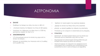 ΑΣΤΡΟΝΟΜΙΑ
 ΘΑΛΗΣ
• Πρόβλεψε την έκλειψη του ηλίου που έγινε το 585 π.Χ.
• υπολόγισε πρώτος την διάρκεια του έτους σε 365 ημέρες
• Υπολόγισε ότι η διάμετρος του Ηλίου ήταν το 1/720 της
φαινόμενης τροχιάς του περί τη Γη.
 ΑΝΑΞΙΜΑΝΔΡΟΣ
• η Γη είναι μετέωρη και για την κίνηση της γύρω από το
κέντρο του κόσμου .
• Μέτρησε τις αποστάσεις των πλανητών από τη Γη καθώς
και τα μεγέθη τους
• Σχεδίασε τον πρώτο χάρτη της ουράνιας σφαίρας
• χάραξε την κίνηση του Ήλιου πάνω στην εκλειπτική
• μέτρησε με σχετική ακρίβεια την λόξωση της εκλειπτικής
• Υπολόγισε με τον γνώμονα τα ηλιοστάσια και τις ισημερίες.
 ΠΥΘΑΓΟΡΑΣ
• Διατύπωσε για πρώτη φορά νόμους για την κίνηση των
πλανητών και την απόσταση τους από τον Ήλιο.
• Δημιούργησε ένα αστρονομικό σύστημα θέτοντας μια
κεντρική εστία πυρός ως «εστία του παντός»,
• Λέγεται ότι εφηύρε την «αρμονία των σφαιρών» και ότι
αναγνώρισε πως ο Αυγερινός και ο Αποσπερίτης είναι
ουσιαστικά ένα και το αυτό αντικείμενο (η Αφροδίτη).
 