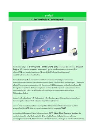  ข่าวไอที
 โซนี่ เอ็กซ์พีเรีย ที2 อัลตร้า ดูอัล ซิม
โซนี่ เอ็กซ์พีเรีย ที2 ดูโอ้ซิม (Sony Xperia T2 Ultra DUAL Sim) หน้าจอขนาด 6 นิ้ว เป็นหน้าจอ BRAVIA
Engine 16 ล้านสี ให้สีสวยคมชัดทีเดียว โดยจุดเด่นของที2 ดูโอ้ซิม ก็อย่างชื่อบอก คือสามารถใช้ซิมการ์ดได้2 ซิม
หรือเรียกว่าได้2 เบอร์ เหมาะสาหรับพฤติกรรมการใช้งานของผู้ใช้มือถือในปัจจุบัน ที่นิยมถือกันหลายเบอร์
เพราะมีโปรโมชั่นที่มารองรับการทางานที่ต่างกันไป
ด้วยความที่หน้าจอใหญ่ถึง 6 นิ้ว ก็เลยกลายเป็นสมาร์ทโฟนเครื่องใหญ่หน่อย แต่ก็ไม่ได้มีปัญหาสาหรับการพกพา
เพราะเป็นขนาดที่เริ่มจะคุ้นเคยกันแล้ว และยังเหมาะสาหรับการนามาถ่ายภาพ ด้วยกล้องหลังที่ให้ความละเอียดสูงสุดถึง 13 ล้านพิกเซล
พร้อมฟังก์ชั่นการถ่ายภาพมากมายเช่นเคย ประสาโซนี่ ทั้งภาพประกอบ 3 มิติที่มีลูกเล่นมากมาย อย่างที่เคยเขียนไปแล้วก่อนหน้านี้
สาหรับลูกเล่นการถ่ายรูปที่มีภาพ 3 มิติมาประกอบรูปของเรา ที่เหลือก็จะเป็นฟังก์ชั่นถ่ายรูปทั่วไป และโหมดถ่ายภาพพาโนรามา
รวมทั้งดิจิตอลที่ซูมได้ถึง 16 เท่า โดยโซนี่มีข้อดีคือการที่สามารถถ่ายรูปด้วยการกดจากปุ่มชัตเตอร์ด้านข้างเครื่องได้
ไม่ต้องแตะชัตเตอร์ที่หน้าจอ
เสียดายแค่ว่า กล้องหน้าละเอียดแค่ 1.1 ล้านพิกเซลเท่านั้น ซึ่งถือว่าน้อยกว่ามาตรฐานทั่วไปอย่างมากทีเดียว เพราะตอนนี้ใครๆ
ก็ชอบการถ่ายรูปตัวเองหรือเซลฟี ถ้ากล้องหน้าละเอียด ถ่ายรูปได้สวยๆ ก็มีชัยไปกว่าครึ่ง
นอกจากนี้ ก็ยังมีโปรแกรมสาหรับการฟังเพลง และมีวิทยุเอฟเอ็มมาให้ด้วย แต่ใช้โซนี่ทั้งที ก็ต้องเน้นฟังเพลงสบายๆ ถ้าคิดว่า
ความจุในเครื่องที่ให้มา 8GB ไม่พอ ก็สามารถใส่ไมโครเอสดีการ์ดเข้าไปช่วยได้สูงสุดถึง 32GB
การเชื่อมต่ออื่นๆ ก็มีทั้งบลูทูธและไวไฟ รวมไปถึงรองรับ เอ็นเอฟซี (NFC -Near Field Communication) ด้วย
ราคายังอยู่ที่เหยียบหมื่นสี่ แต่ก็จะได้เครื่องสมาร์ทโฟน 2 ซิม จากโซนี่ ที่พร้อมสรรพไปด้วยฟังก์ชั่นการทางานที่มากมาย
บนระบบปฏิบัติการแอนดรอยด์ 4.3 ใครที่มองหามือถือ 2 ซิมที่เป็นสมาร์ทโฟน ที2 อัลตร้า ดูอัล ซิม น่าจะเป็นทางเลือกที่น่าสนใจอยู่
 