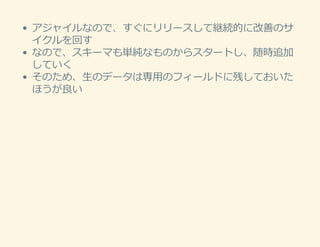 アジャイルなので、すぐにリリースして継続的に改善のサ
イクルを回す
なので、スキーマも単純なものからスタートし、随時追加
していく
そのため、⽣のデータは専⽤のフィールドに残しておいた
ほうが良い
 