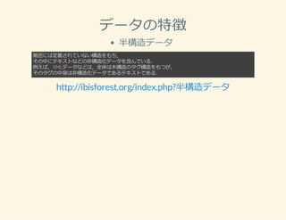 データの特徴
半構造データ
厳密には定義されていない構造をもち，
その中にテキストなどの⾮構造化データを含んでいる．
例えば，XMLデータなどは，全体は⽊構造のタグ構造をもつが，
そのタグの中⾝は⾮構造化データであるテキストである．
http://ibisforest.org/index.php?半構造データ
 