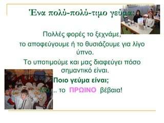 Ένα πολύ-πολύ-τιμο γεύμα:
Πολλές φορές το ξεχνάμε,
το αποφεύγουμε ή το θυσιάζουμε για λίγο
ύπνο.
Το υποτιμούμε και μας διαφεύγει πόσο
σημαντικό είναι.
Ποιο γεύμα είναι;
Μα.... το ΠΡΩΙΝΟ βέβαια!
 