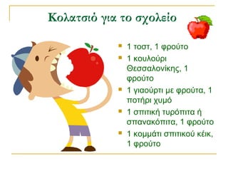 Κολατσιό για το σχολείο
 1 τοστ, 1 φρούτο
 1 κουλούρι
Θεσσαλονίκης, 1
φρούτο
 1 γιαούρτι με φρούτα, 1
ποτήρι χυμό
 1 σπιτική τυρόπιτα ή
σπανακόπιτα, 1 φρούτο
 1 κομμάτι σπιτικού κέικ,
1 φρούτο
 