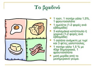 Το βραδινό
 1 τοστ, 1 ποτήρι γάλα 1,5%,
1 φρουτοσαλάτα
 1 ομελέτα (1-2 φορές ανά
εβδομάδα)
 3 καλαμάκια κοτόπουλο ή
χοιρινά (1-2 φορές ανά
εβδομάδα)
 1 σαλάτα ανάμικτη με τυρί
και 3 φέτες γαλοπούλας
 1 ποτήρι γάλα 1,5 % με
40gr δημητριακά, 1
φρουτοσαλάτα
 μισή μερίδα από το
μεσημεριανό γεύμα.
 