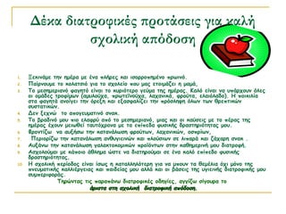 Δέκα διατροφικές προτάσεις για καλή
σχολική απόδοση
1. Ξεκινάμε την ημέρα με ένα πλήρες και ισορροπημένο πρωινό.
2. Παίρνουμε το κολατσιό για το σχολείο που μας ετοιμάζει η μαμά,
3. Το μεσημεριανό φαγητό είναι το κυριότερο γεύμα της ημέρας. Καλό είναι να υπάρχουν όλες
οι ομάδες τροφίμων (αμυλούχα, πρωτεϊνούχα, λαχανικά, φρούτα, ελαιόλαδο). Η ποικιλία
στα φαγητά ανοίγει την όρεξη και εξασφαλίζει την πρόσληψη όλων των θρεπτικών
συστατικών.
4. Δεν ξεχνώ το απογευματινό σνακ.
5. Το βραδινό μου πιο ελαφρύ από το μεσημεριανό, μιας και οι καύσεις με το πέρας της
ημέρας έχουν μειωθεί ταυτόχρονα με τα επίπεδα φυσικής δραστηριότητας μου.
6. Φροντίζω να αυξήσω την κατανάλωση φρούτων, λαχανικών, οσπρίων,
7.  Περιορίζω την κατανάλωση ανθυγιεινών και πλούσιων σε λιπαρά και ζάχαρη σνακ .
8. Αυξάνω την κατανάλωση γαλακτοκομικών προϊόντων στην καθημερινή μου διατροφή.
9. Ασχολούμαι με κάποιο άθλημα ώστε να διατηρούμαι σε ένα καλό επίπεδο φυσικής
δραστηριότητας,
10. Η σχολική περίοδος είναι ίσως η καταλληλότερη για να μπουν τα θεμέλια όχι μόνο της
πνευματικής καλλιέργειας και παιδείας μου αλλά και οι βάσεις της υγιεινής διατροφικής μου
συμπεριφοράς.
Τηρώντας τις παραπάνω διατροφικές οδηγίες, αγγίζω σίγουρα το
άριστα στη σχολική διατροφική απόδοση.άριστα στη σχολική διατροφική απόδοση.
 