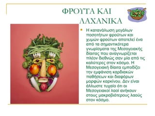 ΦΡΟΥΤΑ ΚΑΙ
ΛΑΧΑΝΙΚΑ
 Η κατανάλωση μεγάλων
ποσοτήτων φρούτων και
χυμών φρούτων αποτελεί ένα
από τα σημαντικότερα
γνωρίσματα της Μεσογειακής
δίαιτας που αναγνωρίζεται
πλέον διεθνώς σαν μία από τις
καλύτερες στον κόσμο. Η
Μεσογειακή δίαιτα εμποδίζει
την εμφάνιση καρδιακών
παθήσεων και διαφόρων
μορφών καρκίνου. Δεν είναι
άλλωστε τυχαίο ότι οι
Μεσογειακοί λαοί ανήκουν
στους μακροβιότερους λαούς
στον κόσμο.
 