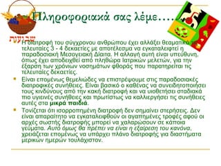 Πληροφοριακά σας λέμε……..
 Η διατροφή του σύγχρονου ανθρώπου έχει αλλάξει θεαματικά τις
τελευταίες 3 - 4 δεκαετίες με αποτέλεσμα να εγκαταλειφτεί η
παραδοσιακή Μεσογειακή Δίαιτα. Η αλλαγή αυτή είναι υπεύθυνη,
όπως έχει αποδειχθεί από πληθώρα Ιατρικών μελετών, για την
έξαρση των χρόνιων νοσημάτων φθοράς που παρατηρείται τις
τελευταίες δεκαετίες.
 Είναι επομένως θεμελιώδες να επιστρέψουμε στις παραδοσιακές
διατροφικές συνήθειες. Είναι βασικό ο καθένας να συνειδητοποιήσει
τους κινδύνους από την κακή διατροφή και να υιοθετήσει σταδιακά
πιο υγιεινές συνήθειες και πρωτίστως να καλλιεργήσει τις συνήθειες
αυτές στα μικρά παιδιά.
 Τονίζεται ότι ισορροπημένη διατροφή δεν σημαίνει στερήσεις. Δεν
είναι απαραίτητο να εγκαταλειφθούν οι αγαπημένες τροφές αφού οι
αρχές σωστής διατροφής μπορεί να χαλαρώσουν σε κάποια
γεύματα. Αυτό όμως θα πρέπει να είναι η εξαίρεση του κανόνα,
χρειάζεται επομένως να υπάρχει πλάνο διατροφής για διαστήματα
μερικών ημερών τουλάχιστον.
 