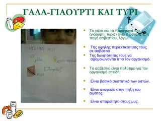 ΓΑΛΑ-ΓΙΑΟΥΡΤΙ ΚΑΙ ΤΥΡΙ
 Το γάλα και τα παράγωγά του
(γιαούρτι, τυριά) είναι η μεγαλύτερη
πηγή ασβεστίου, λόγω:
 Της υψηλής περιεκτικότητας τους
σε ασβέστιο
 Της δυνατότητάς τους να
αφομοιώνονται από τον οργανισμό.
 Το ασβέστιο είναι πολύτιμο για τον
οργανισμό επειδή:
 Είναι βασικό συστατικό των οστών.
 Είναι αναγκαίο στην πήξη του
αίματος.
 Είναι απαραίτητο στους μυς.
 