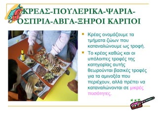 ΚΡΕΑΣ-ΠΟΥΛΕΡΙΚΑ-ΨΑΡΙΑ-
ΟΣΠΡΙΑ-ΑΒΓΑ-ΞΗΡΟΙ ΚΑΡΠΟΙ
 Κρέας ονομάζουμε τα
τμήματα ζώων που
καταναλώνουμε ως τροφή.
 Το κρέας καθώς και οι
υπόλοιπες τροφές της
κατηγορίας αυτής
θεωρούνται βασικές τροφές
για τα αμινοξέα που
περιέχουν, αλλά πρέπει να
καταναλώνονται σε μικρές
ποσότητες.
 