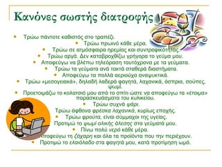  Τρώω πάντοτε καθιστός στο τραπέζι.
 Τρώω πρωινό κάθε μέρα.
 Τρώω σε ατμόσφαιρα ηρεμίας και συντροφικότητας.
 Τρώω αργά. Δεν καταβροχθίζω γρήγορα το γεύμα μου.
 Αποφεύγω να βλέπω τηλεόραση ταυτόχρονα με τα γεύματα.
 Τρώω τα γεύματα ανά τακτά σταθερά διαστήματα.
 Αποφεύγω τα πολλά αεριούχα αναψυκτικά.
 Τρώω «μεσογειακά», δηλαδή λαδερά φαγητά, λαχανικά, όσπρια, σούπες,
ψωμί.
 Προετοιμάζω το κολατσιό μου από το σπίτι ώστε να αποφεύγω τα «έτοιμα»
παρασκευάσματα του κυλικείου.
 Τρώω συχνά ψάρι.
 Τρώω άφθονα φρέσκα λαχανικά, κυρίως εποχής.
 Τρώω φρούτα, είναι σύμμαχοι της υγείας.
 Προτιμώ το ψωμί ολικής άλεσης στα γεύματά μου.
 Πίνω πολύ νερό κάθε μέρα.
 Αποφεύγω τη ζάχαρη και όλα τα προϊόντα που την περιέχουν.
 Προτιμώ το ελαιόλαδο στα φαγητά μου, κατά προτίμηση ωμό.
Κανόνες σωστής διατροφής
 