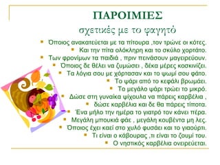 ΠΑΡΟΙΜΙΕΣ
σχετικές με το φαγητό
 Όποιος ανακατεύεται με τα πίτουρα ,τον τρώνε οι κότες.
 Και την πίτα ολόκληρη και το σκύλο χορτάτο.
 Των φρονίμων τα παιδιά , πριν πεινάσουν μαγειρεύουν.
 Όποιος δε θέλει να ζυμώσει , δέκα μέρες κοσκινίζει.
 Τα λόγια σου με χόρτασαν και το ψωμί σου φάτο.
 Το ψάρι από το κεφάλι βρωμάει.
 Το μεγάλο ψάρι τρώει το μικρό.
 Δώσε στη γυναίκα ψίχουλα να πάρεις καρβέλια ,
 δώσε καρβέλια και δε θα πάρεις τίποτα.
 Ένα μήλο την ημέρα το γιατρό τον κάνει πέρα.
 Μεγάλη μπουκιά φάε , μεγάλη κουβέντα μη λες.
 Όποιος έχει καεί στο χυλό φυσάει και το γιαούρτι.
 Τι είναι ο κάβουρας ,τι είναι το ζουμί του.
 Ο νηστικός καρβέλια ονειρεύεται.
 