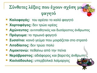 Σύνθετες λέξεις που έχουν σχέση με το
φαγητό
 Καλοφαγάς: του αρέσει το καλό φαγητό
 Χορτοφάγος: δεν τρώει κρέας
 Αχώνευτος: αντιπαθητικός και δυσάρεστος άνθρωπος
 Πρόγευμα: το πρωινό φαγητό
 Συσσίτιο: κοινό γεύμα που μοιράζεται στο στρατό
 Λιτοδίαιτος: δεν τρώει πολύ
 Λιμοκτονώ: πεθαίνω από την πείνα
 Νερόβραστος: αδιάφορος και βαρετός άνθρωπος
 Κοιλιόδουλος: υπερβολικά λαίμαργος
 