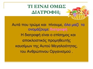  Αυτά που τρώμε και πίνουμε, όλα μαζί τα
ονομάζουμε διατροφή.
 Η διατροφή είναι ο επίσημος και
αποκλειστικός προμηθευτής
καυσίμων της Αυτού Μεγαλειότητας,
του Ανθρώπινου Οργανισμού .
ΤΙ ΕΙΝΑΙ OΜΩΣ
ΔΙΑΤΡΟΦΗ;
 