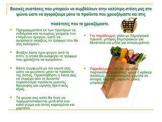 Βασικές συστάσεις που μπορούν να συμβάλλουν στην καλύτερη στάση μας στα
ψώνια ώστε να αγοράζουμε μόνο τα προϊόντα που χρειαζόμαστε και στις
ποσότητες που τα χρειαζόμαστε.
 Για παράδειγμα, γάλα με δημητριακά
πρωινό, μπάρες δημητριακών για
δεκατιανό και μήλα για απογευματινό.
 Παραδείγματα: Μήλα, αχλάδια,
πορτοκάλια, φράουλες, ψωμί ή κράκερ
σικάλεως, γαλακτοκομικά χαμηλά σε
λιπαρά, καρότα, μαρούλι, ρόκα,
μπρόκολο.
 Προγραμματίστε εκ των προτέρων τα
ενδιάμεσα και τα κυρίως γεύματα των
επομένων ημερών, ώστε να
αγοράσετε ακριβώς τα τρόφιμα που θα
σας καλύψουν.
 Φτιάξτε λίστα πριν φύγετε από το
σπίτι, η οποία θα αναφέρει τα τρόφιμα
που χρειάζεται να αγοράσετε.
 Κάντε συμφωνία με τον εαυτό σας
ώστε να ψωνίσετε μόνο τα προϊόντα
της λίστας. Προσπαθήστε η λίστα σας
να περιέχει όσο το δυνατόν
περισσότερα προϊόντα υγιεινής
διατροφής και υψηλής θρεπτικής
αξίας.
 Τα ψώνια σας καλό θα ήταν να
πραγματοποιούνται μετά από ένα
καλό γεύμα και όντας κορεσμένοι και
χορτάτοι.
 