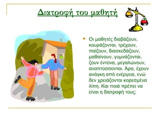 Διατροφή του μαθητή  
 Οι μαθητές διαβάζουν,
κουράζονται, τρέχουν,
παίζουν, διασκεδάζουν,
μαθαίνουν, γυμνάζονται,
ζουν έντονα, μεγαλώνουν,
αναπτύσσονται. Άρα, έχουν
ανάγκη από ενέργεια, ενώ
δεν χρειάζονται κορεσμένα
λίπη. Και ποιά πρέπει να
είναι η διατροφή τους;
 