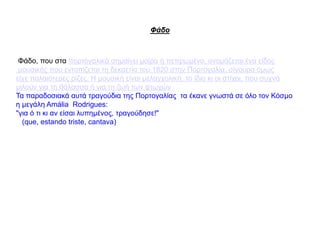Φάδο
Φάδο, που στα πορτογαλικά σημαίνει μοίρα ή πεπρωμένο, ονομάζεται ένα είδος
μουσικής που εντοπίζεται τη δεκαετία του 1820 στην Πορτογαλία, σίγουρα όμως
είχε παλαιότερες ρίζες. Η μουσική είναι μελαγχολική, το ίδιο κι οι στίχοι, που συχνά
μιλούν για τη θάλασσα ή για τη ζωή των φτωχών
Τα παραδοσιακά αυτά τραγούδια της Πορτογαλίας τα έκανε γνωστά σε όλο τον Κόσμο
η μεγάλη Amália Rodrigues:
"για ό τι κι αν είσαι λυπημένος, τραγούδησε!"
(que, estando triste, cantava)
 