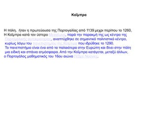 Κοΐμπρα
Η πόλη, ήταν η πρωτεύουσα της Πορτογαλίας από 1139 μεχρι περίπου το 1260,
Η Κοΐμπρα κατά τον ύστερο Μεσαίωνα, παρά την παρακμή της ως κέντρο της
Πορτογαλικής αυτοκρατορίας, αναπτύχθηκε σε σημαντικό πολιτιστικό κέντρο,
κυρίως λόγω του πανεπιστημίου της Κοΐμπρα που ιδρύθηκε το 1290.
Το πανεπιστήμιο είναι ένα από τα παλαιότερα στην Ευρώπη και δίνει στην πόλη
μια ειδική και σπάνια ατμόσφαιρα. Από την Κοΐμπρα κατάγεται, μεταξύ άλλων,
ο Πορτογάλος μαθηματικός του 16ου αιώνα Πέδρο Νούνιες.
 