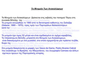 Το Μνημείο Των Ανακαλύψεων
Το Μνημείο των Ανακαλύψεων βρίσκεται στις εκβολές του ποταμού Τάγου στη
συνοικία Μπελέμ της Λισαβόνας στην Πορτογαλία.
Το μνημείο ανεγέρθηκε το 1960 από το δικτατορικό καθεστώς του Σαλαζάρ
(Salazar, 1889 – 1970), προς τιμήν των Πορτογάλων θαλασσοπόρων
κατά την Εποχή των Ανακαλύψεων και με την ευκαιρία της 500ης επετείου
από το θάνατο του Ερρίκου του Θαλασσοπόρου (1394 – 1460), ο οποίος ξεκίνησε
τις θαλάσσιες εξερευνήσεις, χρηματοδοτώντας συστηματικά τις αποστολές.
Το μνημείο έχει ύψος 52 μέτρα και είναι σχεδιασμένο σε σχήμα καραβέλας.
Το πλακόστρωτο δάπεδο, μπροστά στο Μνημείο των Ανακαλύψεων,
είναι διακοσμημένο με ένα μωσαϊκό, στο οποίο σχηματίζεται μία τεράστια πυξίδα,
δώρο της Νότιας Αφρικής το 1960, που απεικονίζει την πορεία που ακολούθησαν
οι θαλασσοπόροι κατά το 15ο και 16ο αιώνα.
Στο μνημείο διακρίνονται οι μορφές των Vasco da Gama, Pedro Alvares Cabral
που ανακάλυψε τη Βραζιλία, του Μαγγελάνου, του συγγραφέα Camoes και άλλων
σχετικών ηρώων της Πορτογαλικής ιστορίας.
 