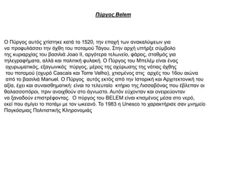 Πύργος Belem
O Πύργος αυτός χτίστηκε κατά το 1520, την εποχή των ανακαλύψεων για
να προφυλάσσει την όχθη του ποταμού Τάγου. Στην αρχή υπήρξε σύμβολο
της κυριαρχίας του βασιλιά Joao II, αργότερα τελωνείο, φάρος, σταθμός για
τηλεγραφήματα, αλλά και πολιτική φυλακή. Ο Πύργος του Μπελέμ είναι ένας
οχυρωματικός, εξαγωνικός πύργος, μέρος της οχύρωσης της νότιας όχθης
του ποταμού (οχυρό Cascais και Torre Velho), χτισμένος στις αρχές του 16ου αιώνα
από το βασιλιά Manuel. Ο Πύργος αυτός εκτός από την Ιστορική και Αρχιτεκτονική του
αξία, έχει και συναισθηματική: είναι το τελευταίο κτήριο της Λισσαβόνας που έβλεπαν οι
θαλασσοπόροι, πριν ανοιχθούν στο άγνωστο. Αυτόν εύχονταν και ονειρεύονταν
να ξαναδούν επιστρέφοντας. Ο πύργος του BELEM είναι κτισμένος μέσα στο νερό,
εκεί που σμίγει το ποτάμι με τον ωκεανό. Το 1983 η Unesco το χαρακτήρισε σαν μνημείο
Παγκόσμιας Πολιτιστικής Κληρονομιάς
 