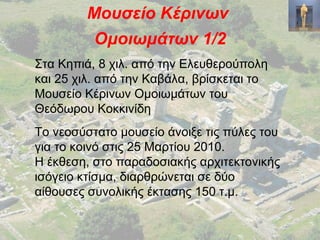 Μουσείο Κέρινων
Ομοιωμάτων 1/2
Στα Κηπιά, 8 χιλ. από την Ελευθερούπολη
και 25 χιλ. από την Καβάλα, βρίσκεται το
Μουσείο Κέρινων Ομοιωμάτων του
Θεόδωρου Κοκκινίδη
Το νεοσύστατο μουσείο άνοιξε τις πύλες του
για το κοινό στις 25 Μαρτίου 2010.
Η έκθεση, στο παραδοσιακής αρχιτεκτονικής
ισόγειο κτίσμα, διαρθρώνεται σε δύο
αίθουσες συνολικής έκτασης 150 τ.μ.
 