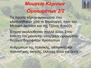 Μουσείο Κέρινων
Ομοιωμάτων 2/2
Τα πρώτα κέρινα ομοιώματα που
υλοποιήθηκαν από το δημιουργό, ήταν του
Michael Jackson και της Τζένης Καρέζη
Έπειτα ακολούθησαν πολλά άλλα. Στην
έκθεση του μουσείου υπάρχουν ομοιώματα
πολλών δημοφιλών προσώπων
Ανθρώπων της πολιτικής, αθλητικής και
πολιτιστικής σκηνής, έλληνες άλλα και ξένοι
 