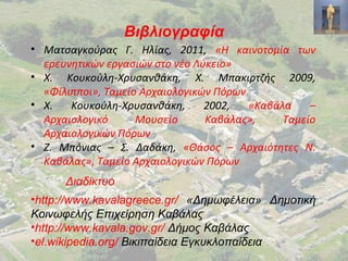 Βιβλιογραφία
• Ματσαγκούρας Γ. Ηλίας, 2011, «Η καινοτομία των
ερευνητικών εργασιών στο νέο Λύκειο»
• Χ. Κουκούλη-Χρυσανθάκη, Χ. Μπακιρτζής 2009,
«Φίλιπποι», Ταμείο Αρχαιολογικών Πόρων
• Χ. Κουκούλη-Χρυσανθάκη, 2002, «Καβάλα –
Αρχαιολογικό Μουσείο Καβάλας», Ταμείο
Αρχαιολογικών Πόρων
• Ζ. Μπόνιας – Σ. Δαδάκη, «Θάσος – Αρχαιότητες Ν.
Καβάλας», Ταμείο Αρχαιολογικών Πόρων
Διαδίκτυο
•http://www.kavalagreece.gr/ «Δημωφέλεια» Δημοτική
Κοινωφελής Επιχείρηση Καβάλας
•http://www.kavala.gov.gr/ Δήμος Καβάλας
•el.wikipedia.org/ Βικιπαίδεια Εγκυκλοπαίδεια
 