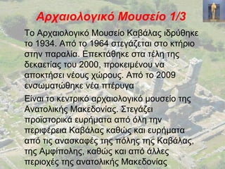 Αρχαιολογικό Μουσείο 1/3
Το Αρχαιολογικό Μουσείο Καβάλας ιδρύθηκε
το 1934. Από το 1964 στεγάζεται στο κτήριο
στην παραλία. Επεκτάθηκε στα τέλη της
δεκαετίας του 2000, προκειμένου να
αποκτήσει νέους χώρους. Από το 2009
ενσωματώθηκε νέα πτέρυγα
Είναι το κεντρικό αρχαιολογικό μουσείο της
Ανατολικής Μακεδονίας. Στεγάζει
προϊστορικά ευρήματα από όλη την
περιφέρεια Καβάλας καθώς και ευρήματα
από τις ανασκαφές της πόλης της Καβάλας,
της Αμφίπολης, καθώς και από άλλες
περιοχές της ανατολικής Μακεδονίας
 