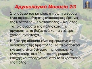 Αρχαιολογικό Μουσείο 2/3
Στο ισόγειο του κτηρίου, η πρώτη αίθουσα
είναι αφιερωμένη στις ανασκαφικές έρευνες
της Νεάπολης – Χριστούπολης – Καβάλας.
Τα τρία ονόματα της πόλης κατά την
αρχαιότητα, τα βυζαντινά και τα νεότερα
χρόνια, αντίστοιχα
Η δεύτερη αίθουσα είναι αφιερωμένη στις
ανασκαφές της Αμφίπολης. Τα περισσότερα
εκθέματα είναι δείγματα της κλασικής και
ελληνιστικής περιόδου και της ρωμαϊκής
εποχής και προέρχονται από το νεκροταφείο
της πόλης
 