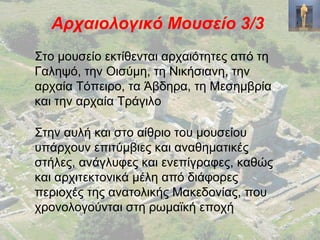 Αρχαιολογικό Μουσείο 3/3
Στο μουσείο εκτίθενται αρχαιότητες από τη
Γαληψό, την Οισύμη, τη Νικήσιανη, την
αρχαία Τόπειρο, τα Άβδηρα, τη Μεσημβρία
και την αρχαία Τράγιλο
Στην αυλή και στο αίθριο του μουσείου
υπάρχουν επιτύμβιες και αναθηματικές
στήλες, ανάγλυφες και ενεπίγραφες, καθώς
και αρχιτεκτονικά μέλη από διάφορες
περιοχές της ανατολικής Μακεδονίας, που
χρονολογούνται στη ρωμαϊκή εποχή
 