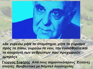 «Δε γυρεύω μήτε το σταμάτημα, μήτε το γύρισμα
προς τα πίσω, γυρεύω το νου, την ευαισθησία και
το κουράγιο των ανθρώπων που προχωρούν
εμπρός»
Γιώργος Σεφέρης Από τους σημαντικότερους Έλληνες
ποιητές. Βραβεύτηκε με Νόμπελ λογοτεχνίας
 