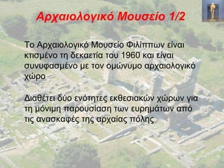 Αρχαιολογικό Μουσείο 1/2
Το Αρχαιολογικό Μουσείο Φιλίππων είναι
κτισμένο τη δεκαετία του 1960 και είναι
συνυφασμένο με τον ομώνυμο αρχαιολογικό
χώρο
Διαθέτει δύο ενότητες εκθεσιακών χώρων για
τη μόνιμη παρουσίαση των ευρημάτων από
τις ανασκαφές της αρχαίας πόλης
 