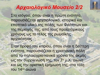 Αρχαιολογικό Μουσείο 2/2
Στο ισόγειο, όπου είναι η πρώτη ενότητα,
παρουσιάζεται αρχαιολογικό, ιστορικό και
εποπτικό υλικό της πόλης των Φιλίππων και
της περιοχής της, από τους προϊστορικούς
χρόνους ως το τέλος της ρωμαϊκής
αρχαιότητας
Στον όροφο του κτιρίου, όπου είναι η δεύτερη
ενότητα, παρουσιάζεται η χριστιανική πόλη
από τα παλαιοχριστιανικά χρόνια της ακμής
ως την συρρίκνωσή της, τον 7ο
μ.Χ. αιώνα
και ως την οριστική ερήμωσή της, στα τέλη
του 14ου
αιώνα
 
