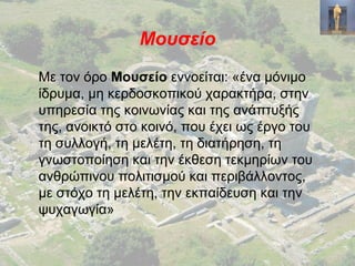 Μουσείο
Με τον όρο Μουσείο εννοείται: «ένα μόνιμο
ίδρυμα, μη κερδοσκοπικού χαρακτήρα, στην
υπηρεσία της κοινωνίας και της ανάπτυξής
της, ανοικτό στο κοινό, που έχει ως έργο του
τη συλλογή, τη μελέτη, τη διατήρηση, τη
γνωστοποίηση και την έκθεση τεκμηρίων του
ανθρώπινου πολιτισμού και περιβάλλοντος,
με στόχο τη μελέτη, την εκπαίδευση και την
ψυχαγωγία»
 