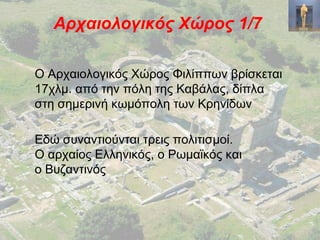 Αρχαιολογικός Χώρος 1/7
Ο Αρχαιολογικός Χώρος Φιλίππων βρίσκεται
17χλμ. από την πόλη της Καβάλας, δίπλα
στη σημερινή κωμόπολη των Κρηνίδων
Εδώ συναντιούνται τρεις πολιτισμοί.
Ο αρχαίος Ελληνικός, ο Ρωμαϊκός και
ο Βυζαντινός
 