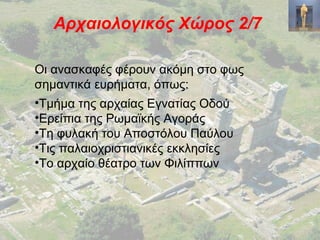 Αρχαιολογικός Χώρος 2/7
Οι ανασκαφές φέρουν ακόμη στο φως
σημαντικά ευρήματα, όπως:
•Τμήμα της αρχαίας Εγνατίας Οδού
•Ερείπια της Ρωμαϊκής Αγοράς
•Τη φυλακή του Αποστόλου Παύλου
•Τις παλαιοχριστιανικές εκκλησίες
•Το αρχαίο θέατρο των Φιλίππων
 