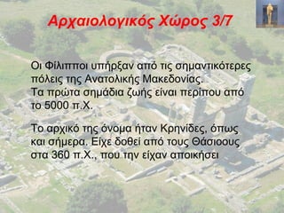 Αρχαιολογικός Χώρος 3/7
Οι Φίλιπποι υπήρξαν από τις σημαντικότερες
πόλεις της Ανατολικής Μακεδονίας.
Τα πρώτα σημάδια ζωής είναι περίπου από
το 5000 π.Χ.
Το αρχικό της όνομα ήταν Κρηνίδες, όπως
και σήμερα. Είχε δοθεί από τους Θάσιοους
στα 360 π.Χ., που την είχαν αποικήσει
 