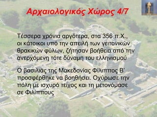 Αρχαιολογικός Χώρος 4/7
Τέσσερα χρόνια αργότερα, στα 356 π.Χ.,
οι κάτοικοι υπό την απειλή των γειτονικών
θρακικών φύλων, ζήτησαν βοήθεια από την
ανερχόμενη τότε δύναμη του ελληνισμού
Ο βασιλιάς της Μακεδονίας Φίλιππος Β’
προσφέρθηκε να βοηθήσει. Οχύρωσε την
πόλη με ισχυρό τείχος και τη μετονόμασε
σε Φιλίππους
 