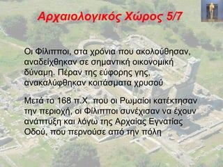Αρχαιολογικός Χώρος 5/7
Οι Φίλιπποι, στα χρόνια που ακολούθησαν,
αναδείχθηκαν σε σημαντική οικονομική
δύναμη. Πέραν της εύφορης γης,
ανακαλύφθηκαν κοιτάσματα χρυσού
Μετά το 168 π.Χ. που οι Ρωμαίοι κατέκτησαν
την περιοχή, οι Φίλιπποι συνέχισαν να έχουν
ανάπτυξη και λόγω της Αρχαίας Εγνατίας
Οδού, που περνούσε από την πόλη
 