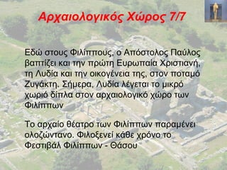 Αρχαιολογικός Χώρος 7/7
Εδώ στους Φιλίππους, ο Απόστολος Παύλος
βαπτίζει και την πρώτη Ευρωπαία Χριστιανή,
τη Λυδία και την οικογένεια της, στον ποταμό
Ζυγάκτη. Σήμερα, Λυδία λέγεται το μικρό
χωριό δίπλα στον αρχαιολογικό χώρο των
Φιλίππων
Το αρχαίο θέατρο των Φιλίππων παραμένει
ολοζώντανο. Φιλοξενεί κάθε χρόνο το
Φεστιβάλ Φιλίππων - Θάσου
 