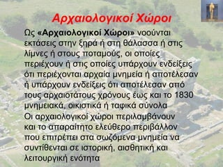 Αρχαιολογικοί Χώροι
Ως «Αρχαιολογικοί Χώροι» νοούνται
εκτάσεις στην ξηρά ή στη θάλασσα ή στις
λίμνες ή στους ποταμούς, οι οποίες
περιέχουν ή στις οποίες υπάρχουν ενδείξεις
ότι περιέχονται αρχαία μνημεία ή αποτέλεσαν
ή υπάρχουν ενδείξεις ότι αποτέλεσαν από
τους αρχαιοτάτους χρόνους έως και το 1830
μνημειακά, οικιστικά ή ταφικά σύνολα
Οι αρχαιολογικοί χώροι περιλαμβάνουν
και το απαραίτητο ελεύθερο περιβάλλον
που επιτρέπει στα σωζόμενα μνημεία να
συντίθενται σε ιστορική, αισθητική και
λειτουργική ενότητα
 