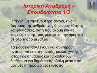 Ιστορική Αναδρομή -
Σπουδαιότητα 1/3
Η τέχνη, με την ευρύτερη έννοια, είναι η
έκφραση της ανθρώπινης δημιουργικότητας
και φαντασίας, αυτή που ακόμη και σε
καιρούς κρίσης, μας μεταφέρει την ομορφιά
σε όλο της το μεγαλείο
Τα μουσεία, συλλέγουν και συντηρούν
αντικείμενα επιστημονικής, καλλιτεχνικής ή
ιστορικής σημασίας και τα καθιστούν
διαθέσιμα για δημόσια προβολή μέσα από
μόνιμες ή προσωρινές εκθέσεις
 