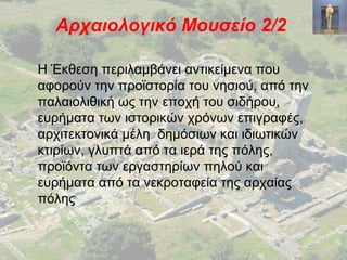 Αρχαιολογικό Μουσείο 2/2
Η Έκθεση περιλαμβάνει αντικείμενα που
αφορούν την προϊστορία του νησιού, από την
παλαιολιθική ως την εποχή του σιδήρου,
ευρήματα των ιστορικών χρόνων επιγραφές,
αρχιτεκτονικά μέλη δημόσιων και ιδιωτικών
κτιρίων, γλυπτά από τα ιερά της πόλης,
προϊόντα των εργαστηρίων πηλού και
ευρήματα από τα νεκροταφεία της αρχαίας
πόλης
 