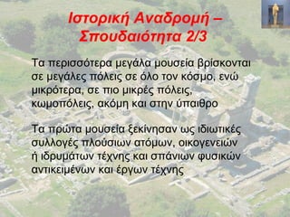 Ιστορική Αναδρομή –
Σπουδαιότητα 2/3
Τα περισσότερα μεγάλα μουσεία βρίσκονται
σε μεγάλες πόλεις σε όλο τον κόσμο, ενώ
μικρότερα, σε πιο μικρές πόλεις,
κωμοπόλεις, ακόμη και στην ύπαιθρο
Τα πρώτα μουσεία ξεκίνησαν ως ιδιωτικές
συλλογές πλούσιων ατόμων, οικογενειών
ή ιδρυμάτων τέχνης και σπάνιων φυσικών
αντικειμένων και έργων τέχνης
 