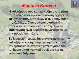 Μουσείο Καπνού
Η καλλιέργεια των καπνών φέρνει στα μέσα
του 19ου αιώνα την εγκατάσταση εγχώριων
και ξένων καπνεμπορικών οίκων στην πόλη
της Καβάλας. Όπως γίνεται αντιληπτό η
πορεία του καπνού και το επάγγελμα του
καπνεργάτη είναι άρρηκτα συνδεδεμένα με
την πορεία της πόλης
Το Μουσείο περιλαμβάνει αντικείμενα για την
καλλιέργεια και την παραγωγή του καπνού,
την εμπορική κι αγροτική επεξεργασία του,
τα βιομηχανικά καπνικά προϊόντα και τα
εκθεσιακά δείγματα
 
