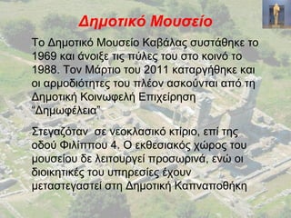 Δημοτικό Μουσείο
Το Δημοτικό Μουσείο Καβάλας συστάθηκε το
1969 και άνοιξε τις πύλες του στο κοινό το
1988. Τον Μάρτιο του 2011 καταργήθηκε και
οι αρμοδιότητες του πλέον ασκούνται από τη
Δημοτική Κοινωφελή Επιχείρηση
“Δημωφέλεια”
Στεγαζόταν σε νεοκλασικό κτίριο, επί της
οδού Φιλίππου 4. Ο εκθεσιακός χώρος του
μουσείου δε λειτουργεί προσωρινά, ενώ οι
διοικητικές του υπηρεσίες έχουν
μεταστεγαστεί στη Δημοτική Καπναποθήκη
 