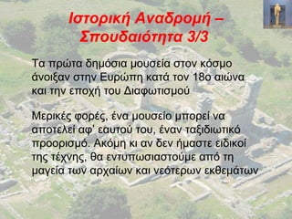 Ιστορική Αναδρομή –
Σπουδαιότητα 3/3
Τα πρώτα δημόσια μουσεία στον κόσμο
άνοιξαν στην Ευρώπη κατά τον 18ο αιώνα
και την εποχή του Διαφωτισμού
Μερικές φορές, ένα μουσείο μπορεί να
αποτελεί αφ’ εαυτού του, έναν ταξιδιωτικό
προορισμό. Ακόμη κι αν δεν ήμαστε ειδικοί
της τέχνης, θα εντυπωσιαστούμε από τη
μαγεία των αρχαίων και νεότερων εκθεμάτων
 