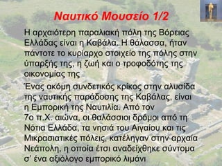 Ναυτικό Μουσείο 1/2
Η αρχαιότερη παραλιακή πόλη της Βόρειας
Ελλάδας είναι η Καβάλα. Η θάλασσα, ήταν
πάντοτε το κυρίαρχο στοιχείο της πόλης στην
ύπαρξής της, η ζωή και ο τροφοδότης της
οικονομίας της
Ένας ακόμη συνδετικός κρίκος στην αλυσίδα
της ναυτικής παράδοσης της Καβάλας, είναι
η Εμπορική της Ναυτιλία. Από τον
7ο π.Χ. αιώνα, οι θαλάσσιοι δρόμοι από τη
Νότια Ελλάδα, τα νησιά του Αιγαίου και τις
Μικρασιατικές πόλεις, κατέληγαν στην αρχαία
Νεάπολη, η οποία έτσι αναδείχθηκε σύντομα
σ’ ένα αξιόλογο εμπορικό λιμάνι
 
